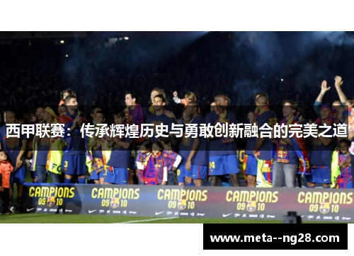 西甲联赛:传承辉煌历史与勇敢创新融合的完美之道 西甲联赛:传承辉煌历史与勇敢创新融合的完美之道