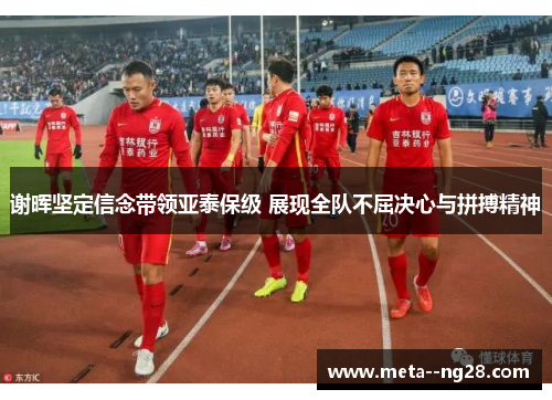 谢晖坚定信念带领亚泰保级 展现全队不屈决心与拼搏精神 谢晖坚定信念带领亚泰保级 展现全队不屈决心与拼搏精神