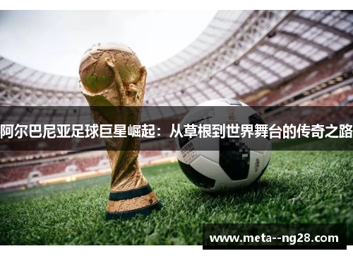 阿尔巴尼亚足球巨星崛起:从草根到世界舞台的传奇之路 阿尔巴尼亚足球巨星崛起:从草根到世界舞台的传奇之路