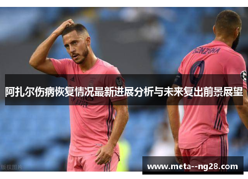 阿扎尔伤病恢复情况最新进展分析与未来复出前景展望 阿扎尔伤病恢复情况最新进展分析与未来复出前景展望