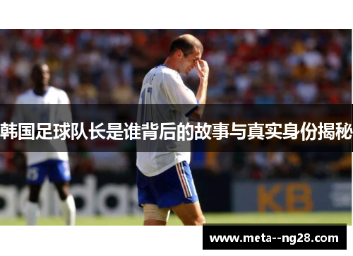 韩国足球队长是谁背后的故事与真实身份揭秘 韩国足球队长是谁背后的故事与真实身份揭秘