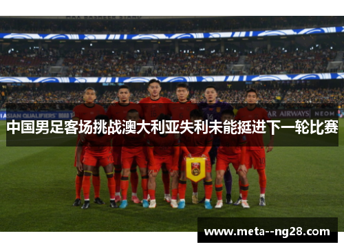 中国男足客场挑战澳大利亚失利未能挺进下一轮比赛 中国男足客场挑战澳大利亚失利未能挺进下一轮比赛