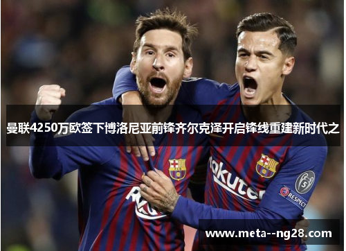 曼联4250万欧签下博洛尼亚前锋齐尔克泽开启锋线重建新时代之 曼联4250万欧签下博洛尼亚前锋齐尔克泽开启锋线重建新时代之