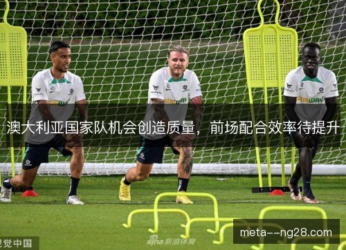 澳大利亚国家队机会创造质量,前场配合效率待提升 澳大利亚国家队机会创造质量,前场配合效率待提升